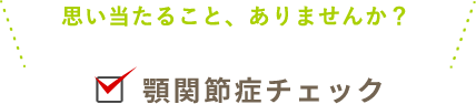 思い当たること、ありませんか？ 顎関節症チェック